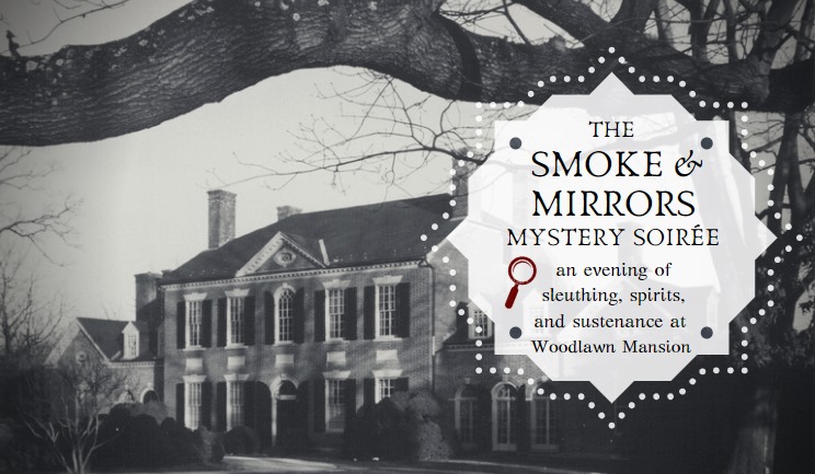 You are cordially invited to the Smoke and Mirrors Mystery Soiree - an evening of sleuthing, spirits, and sustenance at Woodlawn Mansion.
The year is a rowdy 1924, and you are invited to the rather enchanting post-All-Hallow’s Eve Soiree thrown by the mysterious Miss Elizabeth Montgomery Sharpe, heir to an eerily-substantial fortune, who has established herself as a hostess of great parties at her home estate, Woodlawn. The 1805 Mansion is rumored to be haunted, and despite Prohibition, spirits of all kinds will flow, along with savory and sweet treats.
We have some tricks up our sleeves, so expect to be surprised and, while you are at it, hone your sleuthing skills, because there could be a rather unexpected puzzle to be solved in our candlelit halls. Era-specific costumes and cocktail attire are optional, but are very much encouraged. It is going to be the best fright, ooops we mean, night, of the year and you are going to want to be there!
If you dare to come, your invitation to this most important fundraiser (we have to protect those ghosts after all) includes our Mansion mystery “game,” as well as tasty bites and signature cocktails, wine and beer in the Speakeasy tent. Invite holders will receive more instructions post-purchase. Scared to have such a good time? Good. An evening like no other awaits!